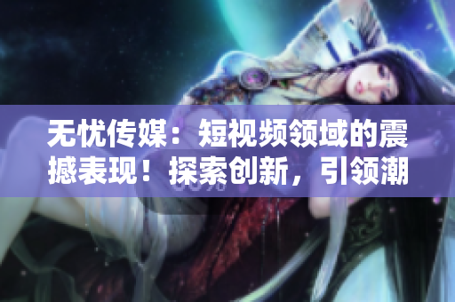 無(wú)憂傳媒：短視頻領(lǐng)域的震撼表現(xiàn)！探索創(chuàng)新，引領(lǐng)潮流，成就驚人！