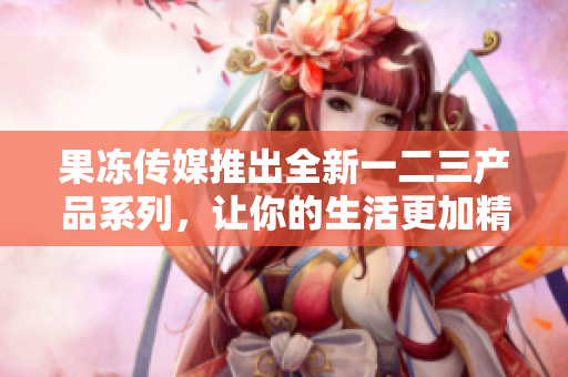 果凍傳媒推出全新一二三產(chǎn)品系列，讓你的生活更加精彩