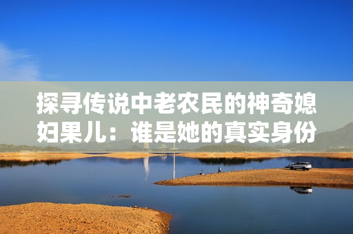 探尋傳說中老農(nóng)民的神奇媳婦果兒：誰是她的真實(shí)身份？