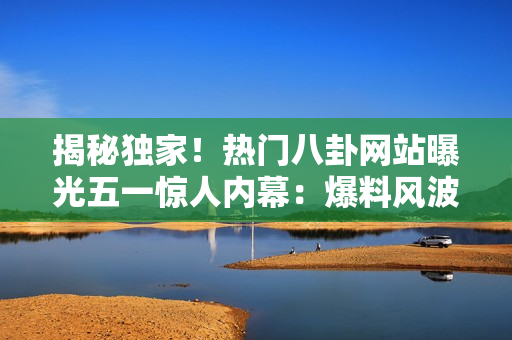 揭秘獨(dú)家！熱門八卦網(wǎng)站曝光五一驚人內(nèi)幕：爆料風(fēng)波引熱議，你不可錯(cuò)過的細(xì)節(jié)！