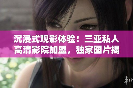 沉浸式觀影體驗(yàn)！三亞私人高清影院加盟，獨(dú)家圖片揭秘