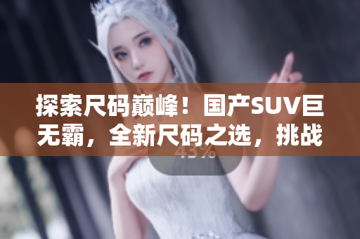 探索尺碼巔峰！國產(chǎn)SUV巨無霸，全新尺碼之選，挑戰(zhàn)市場新高！