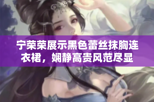 寧榮榮展示黑色蕾絲抹胸連衣裙，嫻靜高貴風(fēng)范盡顯