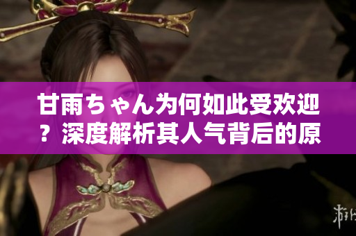 甘雨ちゃん為何如此受歡迎？深度解析其人氣背后的原因