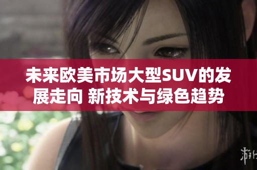未來歐美市場(chǎng)大型SUV的發(fā)展走向 新技術(shù)與綠色趨勢(shì)驅(qū)動(dòng)