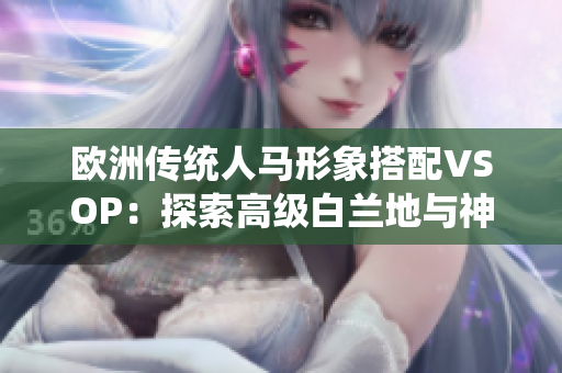 歐洲傳統(tǒng)人馬形象搭配VSOP：探索高級白蘭地與神秘古典主題