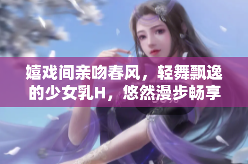 嬉戲間親吻春風(fēng)，輕舞飄逸的少女乳H，悠然漫步暢享美好時(shí)光的視頻
