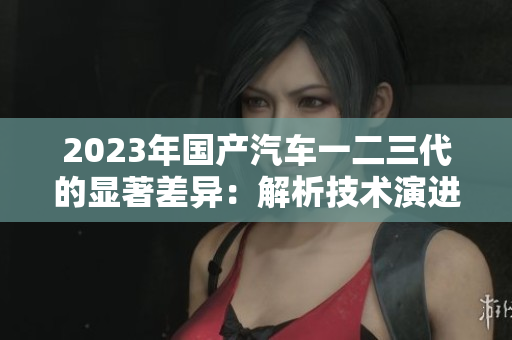 2023年國(guó)產(chǎn)汽車一二三代的顯著差異：解析技術(shù)演進(jìn)及市場(chǎng)影響