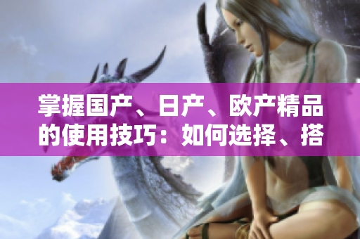 掌握國(guó)產(chǎn)、日產(chǎn)、歐產(chǎn)精品的使用技巧：如何選擇、搭配和保養(yǎng)