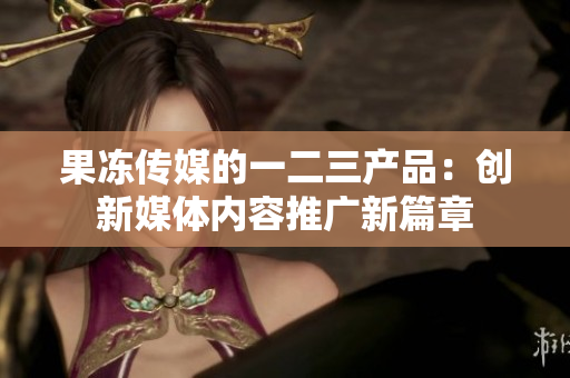果凍傳媒的一二三產(chǎn)品：創(chuàng)新媒體內(nèi)容推廣新篇章