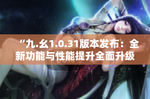 “九.幺1.0.31版本發(fā)布：全新功能與性能提升全面升級！”