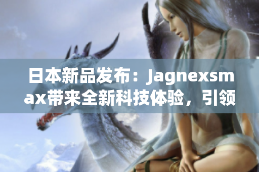 日本新品發(fā)布：Jagnexsmax帶來(lái)全新科技體驗(yàn)，引領(lǐng)智能手機(jī)潮流