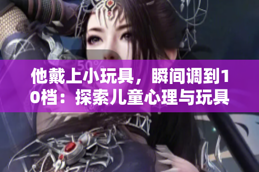 他戴上小玩具，瞬間調(diào)到10檔：探索兒童心理與玩具的魔力