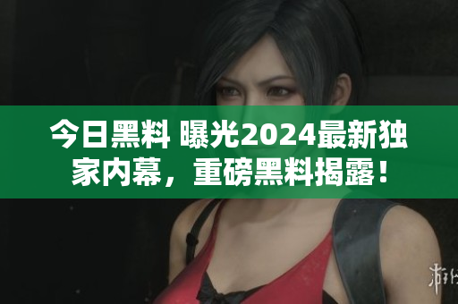 今日黑料 曝光2024最新獨家內(nèi)幕，重磅黑料揭露！