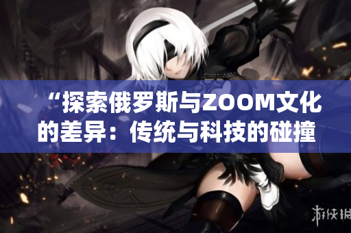 “探索俄羅斯與ZOOM文化的差異：傳統(tǒng)與科技的碰撞”