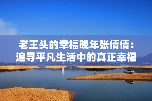 老王頭的幸福晚年張倩倩：追尋平凡生活中的真正幸福
