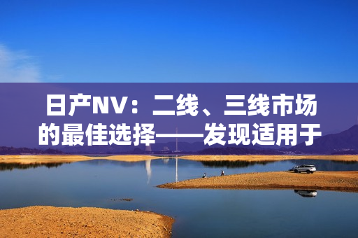 日產(chǎn)NV：二線、三線市場的最佳選擇——發(fā)現(xiàn)適用于各種商業(yè)需求的完美車型