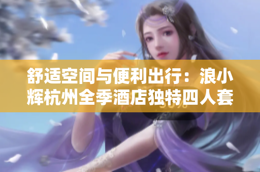 舒適空間與便利出行：浪小輝杭州全季酒店獨特四人套房體驗