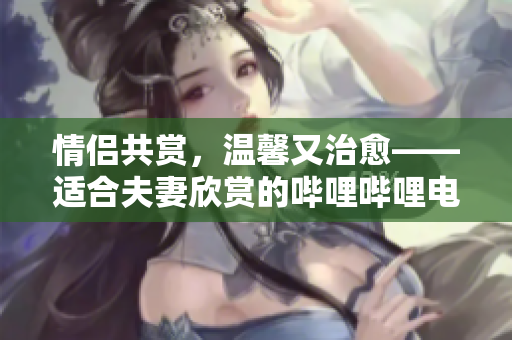 情侶共賞，溫馨又治愈——適合夫妻欣賞的嗶哩嗶哩電視劇推薦