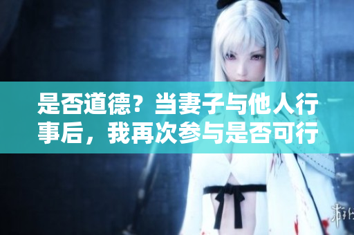 是否道德？當妻子與他人行事后，我再次參與是否可行？