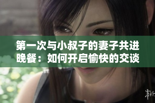 第一次與小叔子的妻子共進晚餐：如何開啟愉快的交談？