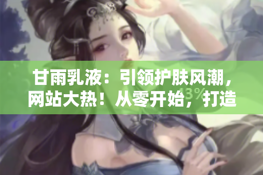 甘雨乳液：引領(lǐng)護(hù)膚風(fēng)潮，網(wǎng)站大熱！從零開始，打造完美肌膚的秘密武器！