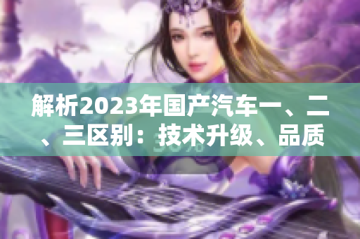 解析2023年國(guó)產(chǎn)汽車一、二、三區(qū)別：技術(shù)升級(jí)、品質(zhì)提升、市場(chǎng)競(jìng)爭(zhēng)