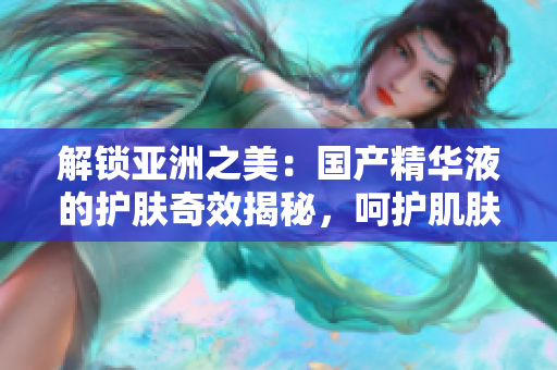 解鎖亞洲之美：國(guó)產(chǎn)精華液的護(hù)膚奇效揭秘，呵護(hù)肌膚煥發(fā)光彩