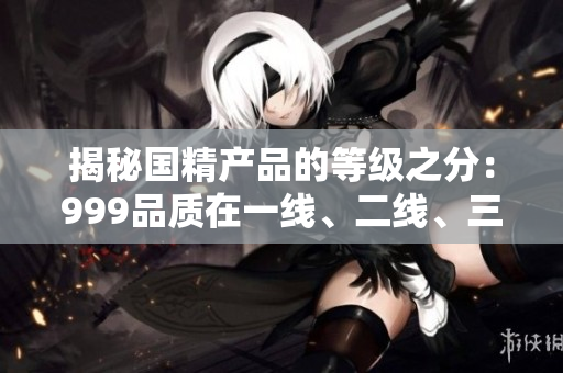 揭秘國(guó)精產(chǎn)品的等級(jí)之分：999品質(zhì)在一線、二線、三線城市的應(yīng)用與發(fā)展