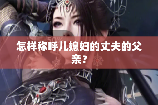 怎樣稱呼兒媳婦的丈夫的父親？