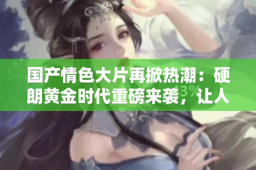 國產(chǎn)情色大片再掀熱潮：硬朗黃金時(shí)代重磅來襲，讓人目不暇接！