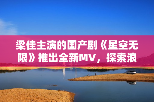 梁佳主演的國產(chǎn)劇《星空無限》推出全新MV，探索浪漫與科幻的融合之旅