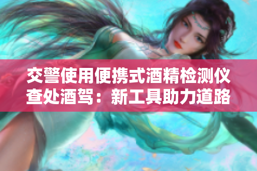 交警使用便攜式酒精檢測(cè)儀查處酒駕：新工具助力道路安全