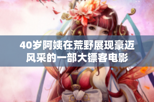 40歲阿姨在荒野展現(xiàn)豪邁風(fēng)采的一部大鏢客電影