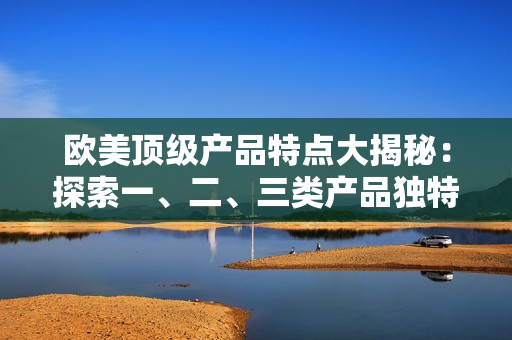 歐美頂級(jí)產(chǎn)品特點(diǎn)大揭秘：探索一、二、三類產(chǎn)品獨(dú)特之處