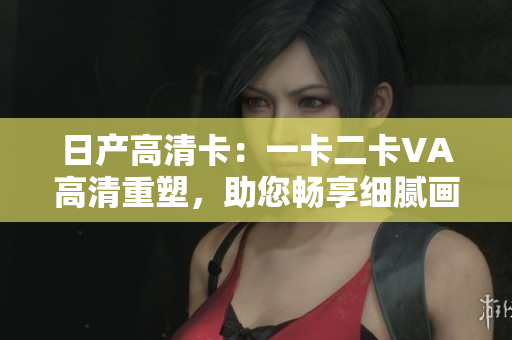 日產(chǎn)高清卡：一卡二卡VA高清重塑，助您暢享細膩畫面