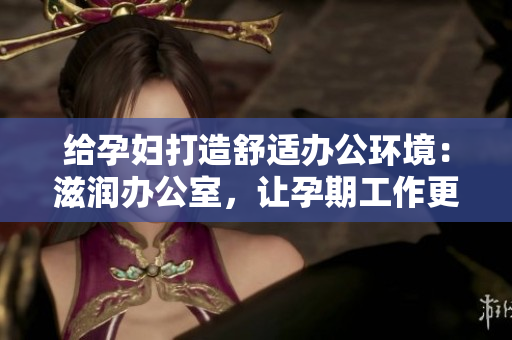 給孕婦打造舒適辦公環(huán)境：滋潤(rùn)辦公室，讓孕期工作更輕松