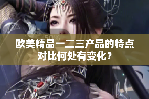 歐美精品一二三產(chǎn)品的特點(diǎn)對比何處有變化？