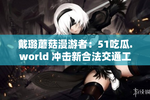 戴璐蘑菇漫游者：51吃瓜.world 沖擊新合法交通工具！
