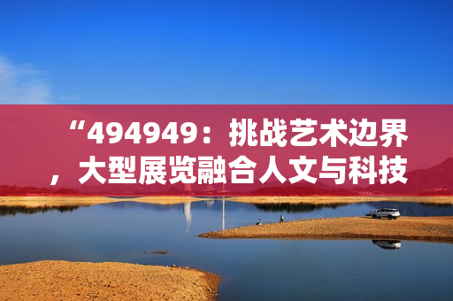 “494949：挑戰(zhàn)藝術(shù)邊界，大型展覽融合人文與科技”