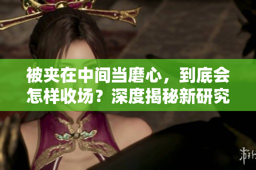 被夾在中間當(dāng)磨心，到底會怎樣收場？深度揭秘新研究！