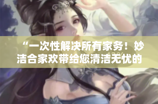 “一次性解決所有家務！妙潔合家歡帶給您清潔無憂的家居體驗”