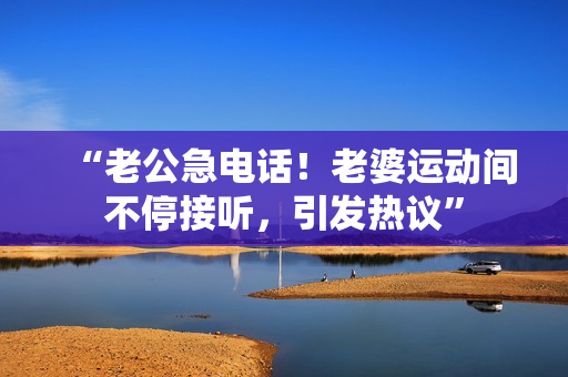“老公急電話！老婆運(yùn)動(dòng)間不停接聽(tīng)，引發(fā)熱議”