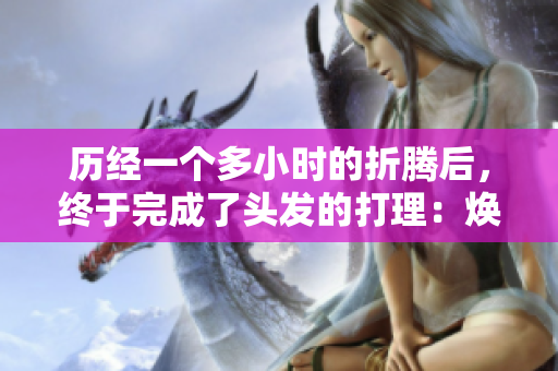 歷經(jīng)一個(gè)多小時(shí)的折騰后，終于完成了頭發(fā)的打理：煥發(fā)重生的秘訣揭曉！