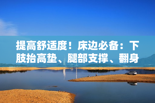提高舒適度！床邊必備：下肢抬高墊、腿部支撐、翻身舒緩墊