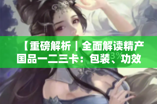 【重磅解析｜全面解讀精產(chǎn)國品一二三卡：包裝、功效、用法略有差異】