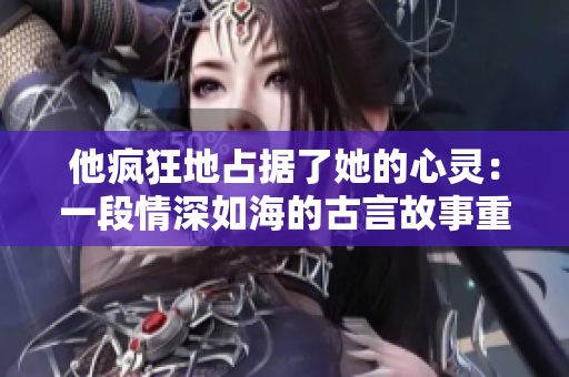 他瘋狂地占據(jù)了她的心靈：一段情深如海的古言故事重新詮釋
