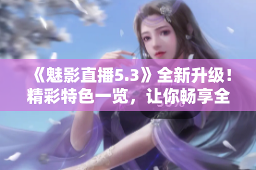 《魅影直播5.3》全新升級！精彩特色一覽，讓你暢享全新直播體驗