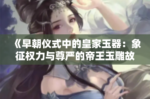 《早朝儀式中的皇家玉器：象征權(quán)力與尊嚴(yán)的帝王玉雕故事》