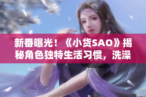新番曝光！《小貨SAO》揭秘角色獨特生活習(xí)慣，洗澡邊思考邊冒險的驚人秘密！